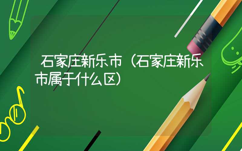 石家庄新乐市（石家庄新乐市属于什么区）