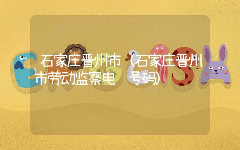 石家庄晋州市（石家庄晋州市劳动监察电话号码）