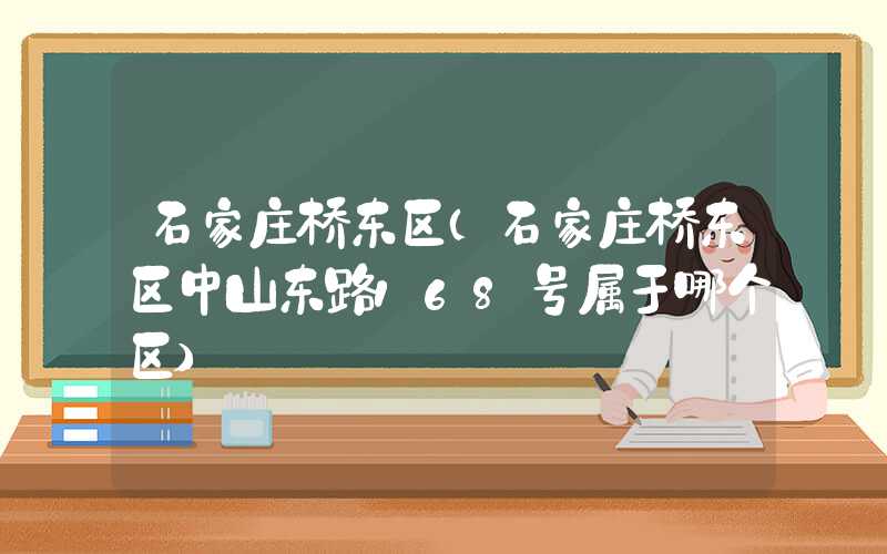 石家庄桥东区(石家庄桥东区中山东路168号属于哪个区)