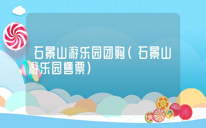 石景山游乐园团购(石景山游乐园售票)