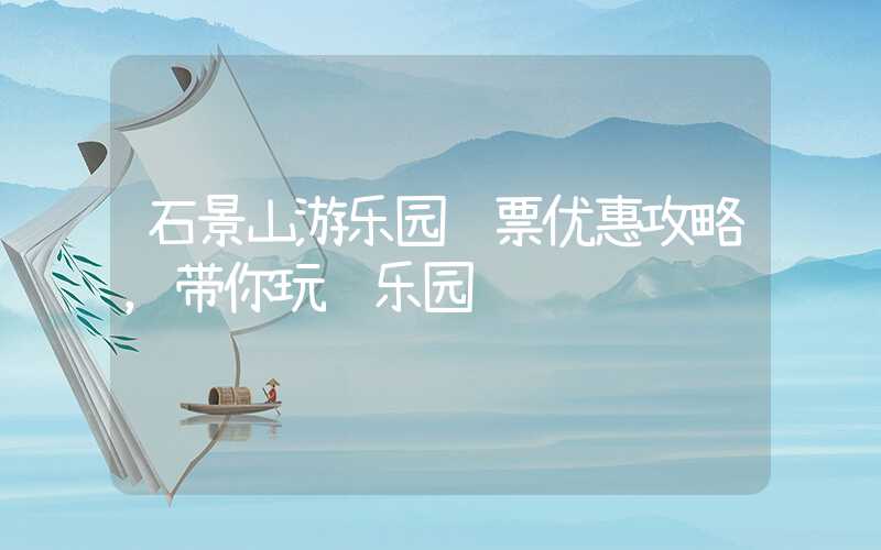 石景山游乐园门票优惠攻略，带你玩转乐园