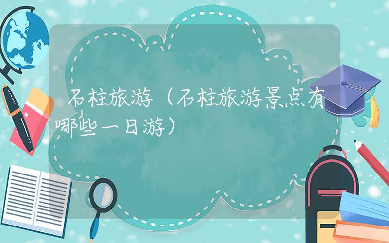 石柱旅游（石柱旅游景点有哪些一日游）