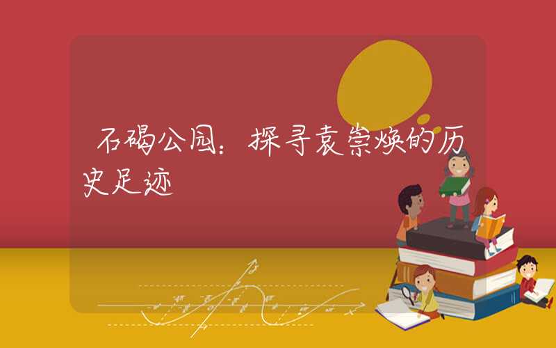 石碣公园：探寻袁崇焕的历史足迹