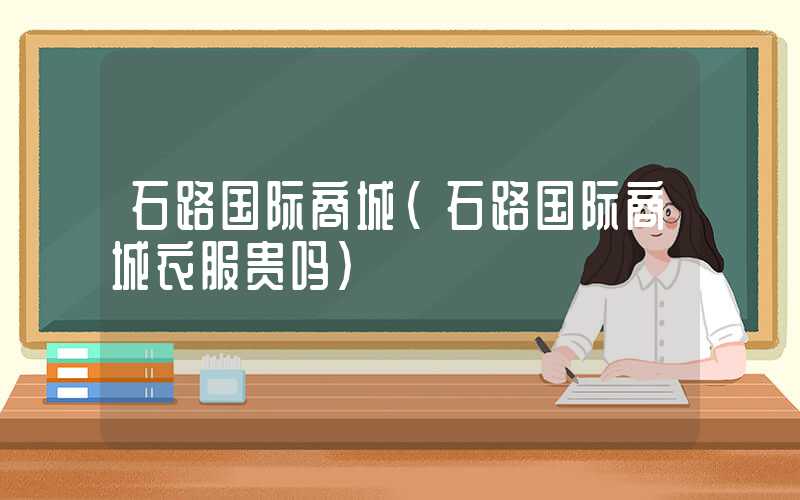 石路国际商城（石路国际商城衣服贵吗）