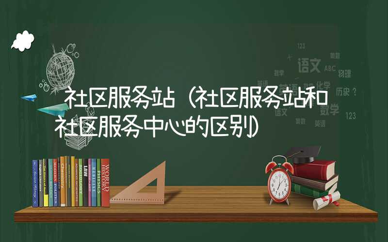 社区服务站（社区服务站和社区服务中心的区别）