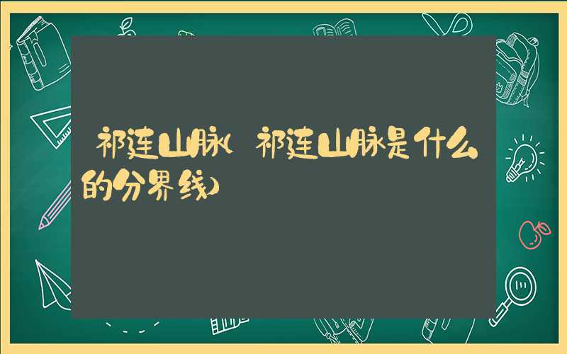 祁连山脉(祁连山脉是什么的分界线)