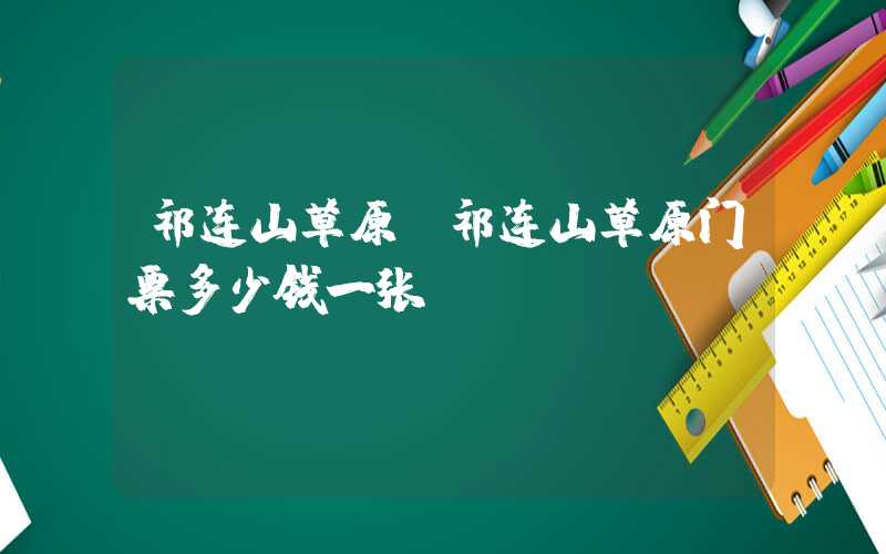 祁连山草原（祁连山草原门票多少钱一张）
