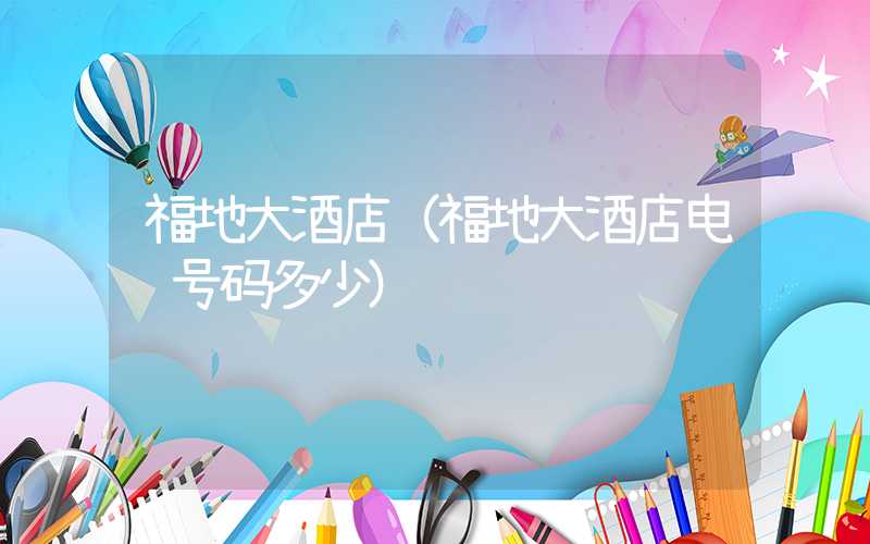福地大酒店（福地大酒店电话号码多少）