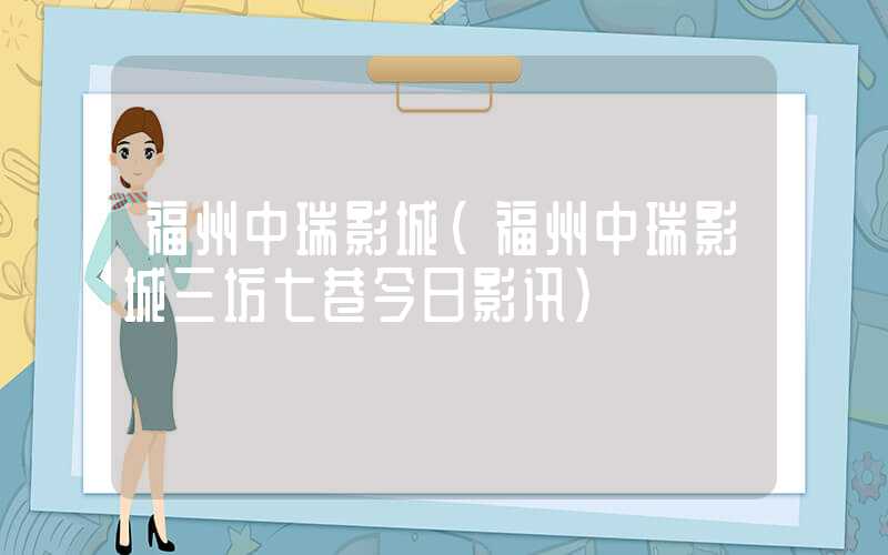 福州中瑞影城(福州中瑞影城三坊七巷今日影讯)