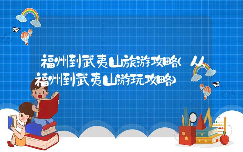 福州到武夷山旅游攻略(从福州到武夷山游玩攻略)