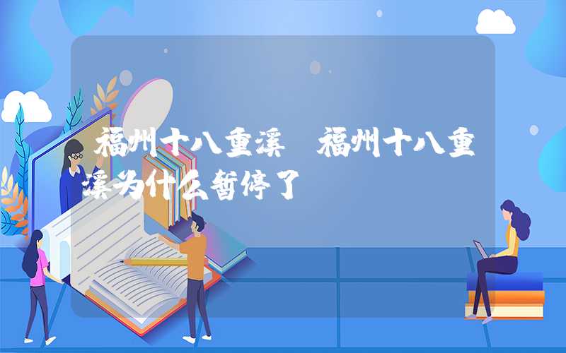 福州十八重溪(福州十八重溪为什么暂停了)