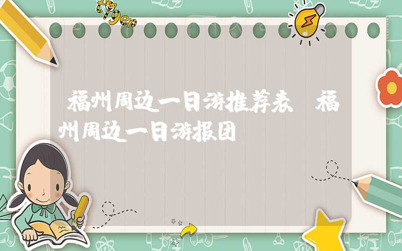 福州周边一日游推荐表（福州周边一日游报团）
