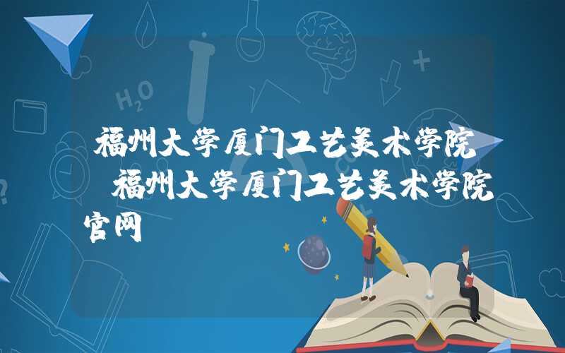 福州大学厦门工艺美术学院（福州大学厦门工艺美术学院官网）
