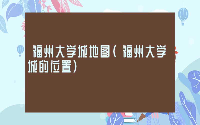 福州大学城地图（福州大学城的位置）