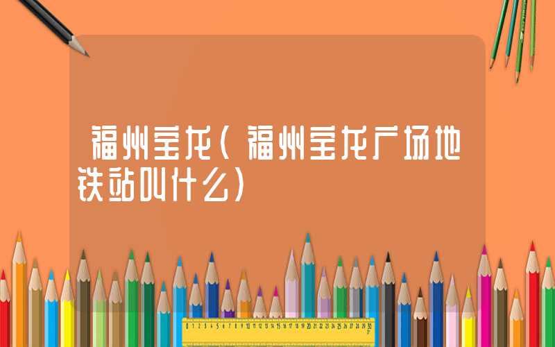 福州宝龙（福州宝龙广场地铁站叫什么）
