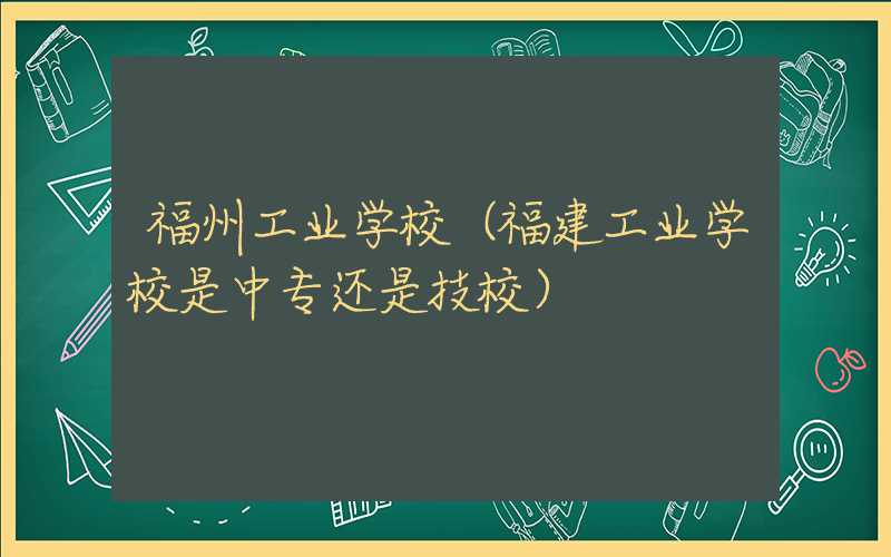 福州工业学校（福建工业学校是中专还是技校）