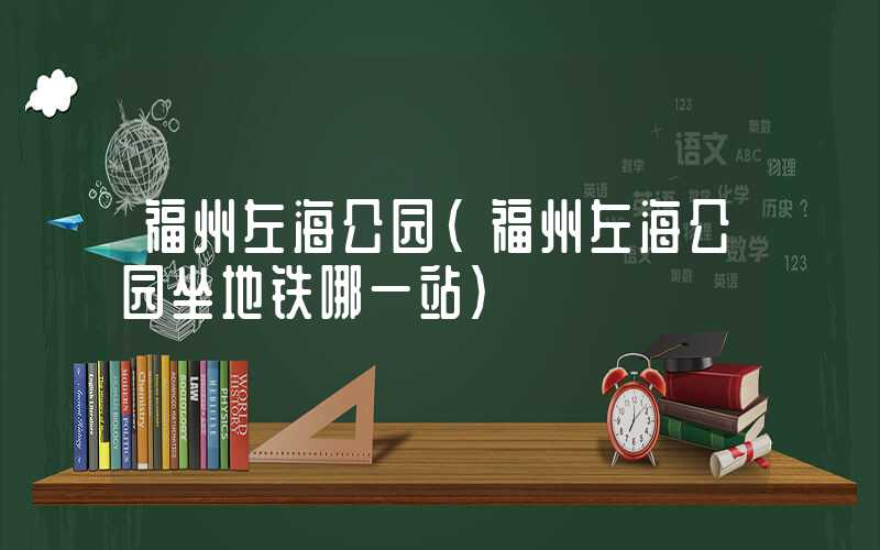 福州左海公园（福州左海公园坐地铁哪一站）