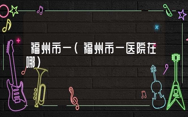 福州市一（福州市一医院在哪）