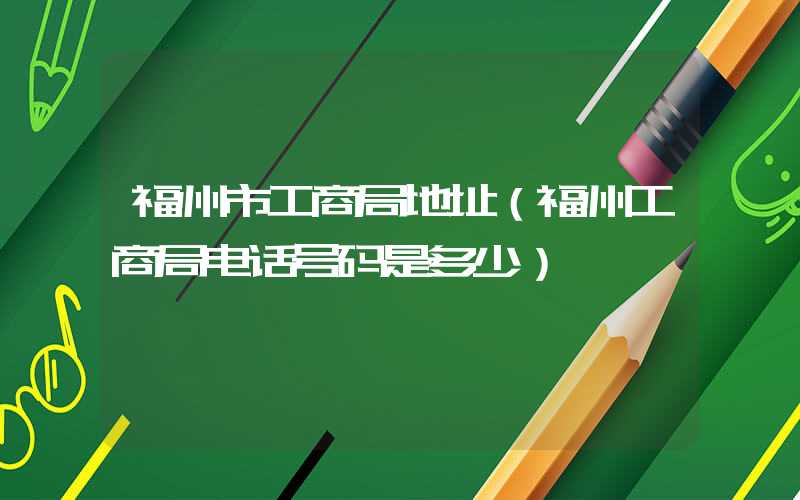 福州市工商局地址（福州工商局电话号码是多少）