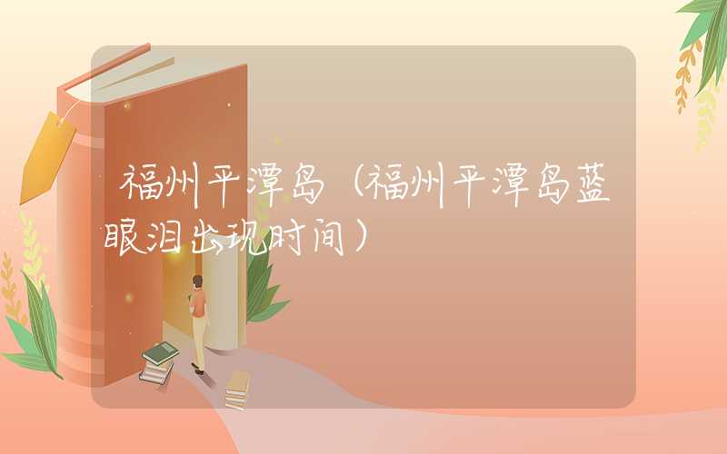 福州平潭岛（福州平潭岛蓝眼泪出现时间）