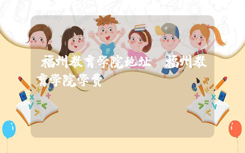 福州教育学院地址（福州教育学院学费）