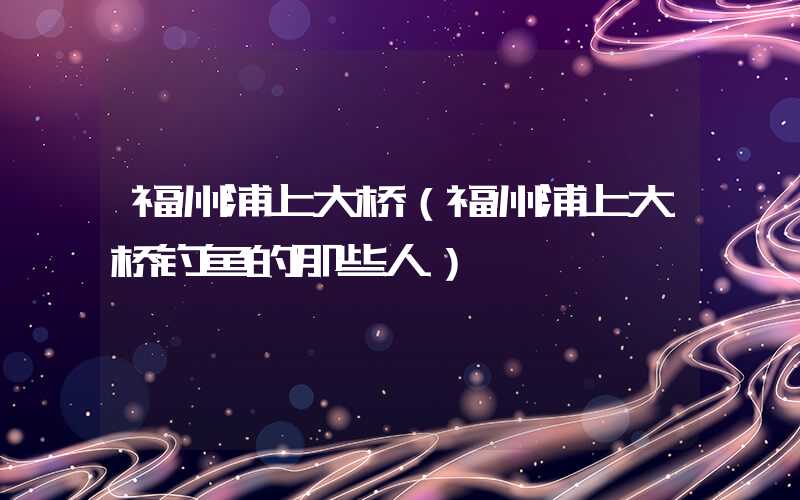福州浦上大桥（福州浦上大桥钓鱼的那些人）