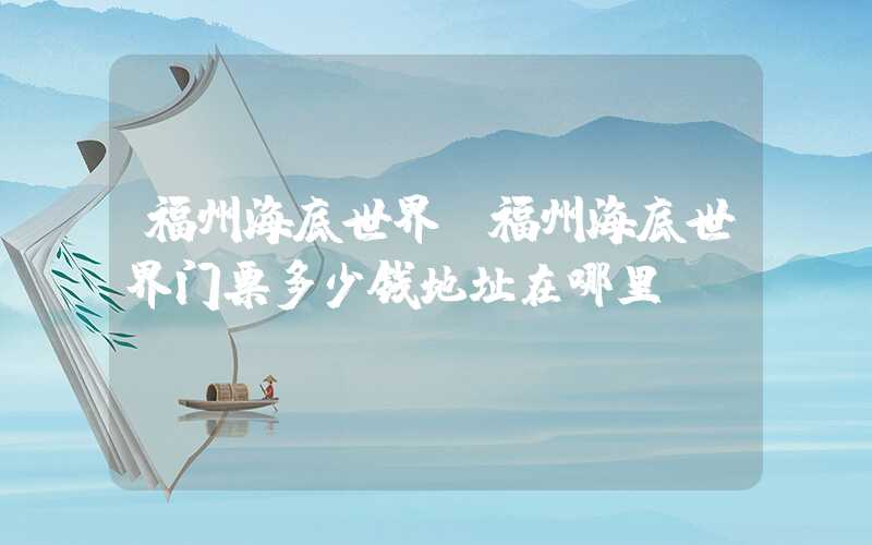 福州海底世界（福州海底世界门票多少钱地址在哪里）