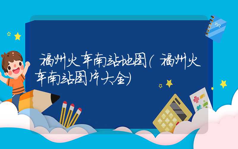 福州火车南站地图（福州火车南站图片大全）