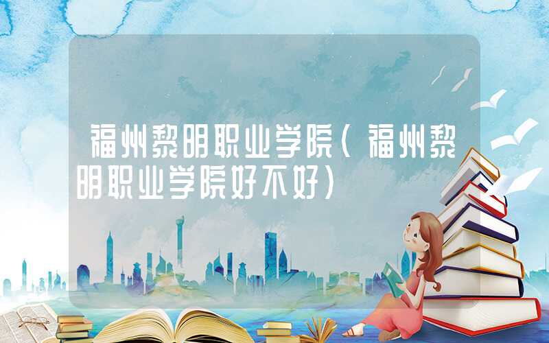 福州黎明职业学院（福州黎明职业学院好不好）
