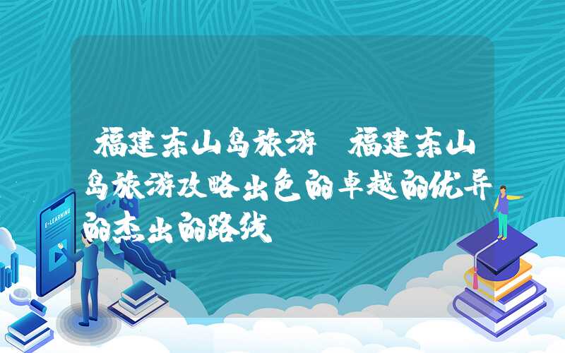 福建东山岛旅游（福建东山岛旅游攻略出色的卓越的优异的杰出的路线）