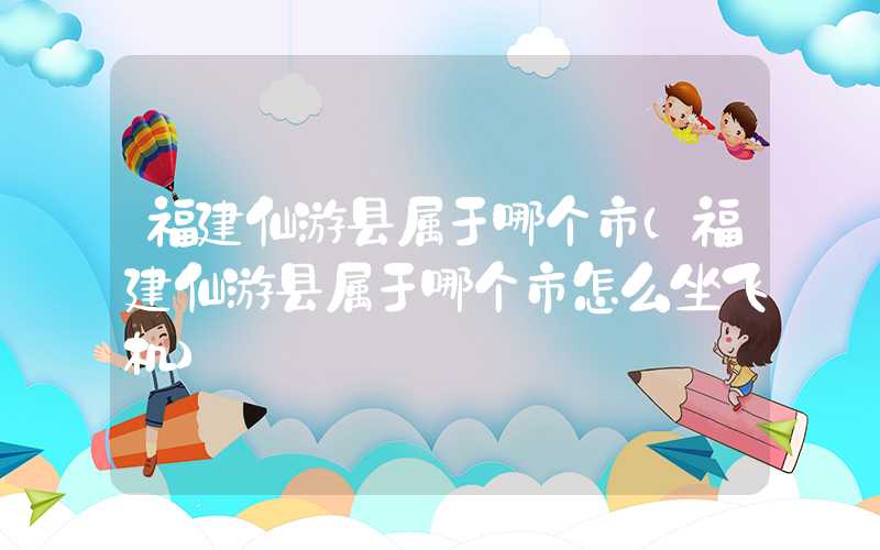福建仙游县属于哪个市(福建仙游县属于哪个市怎么坐飞机)