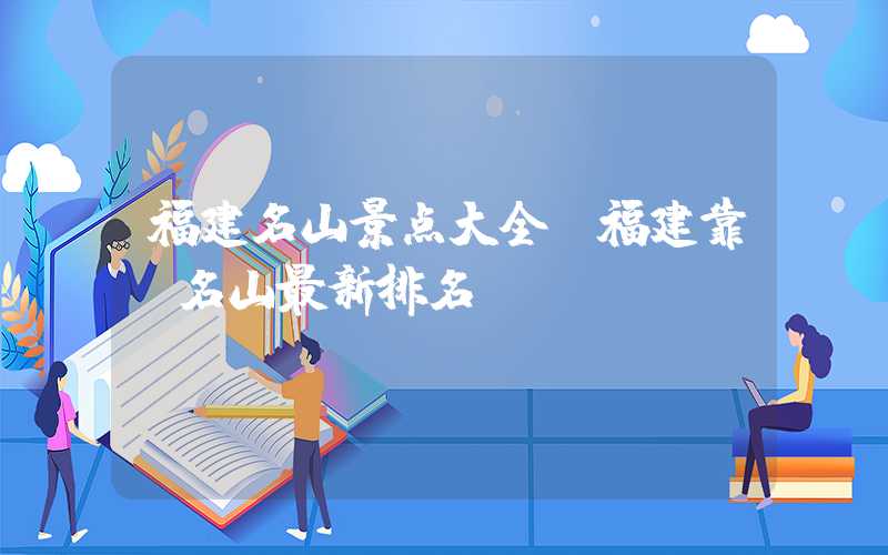 福建名山景点大全(福建靠前名山最新排名)