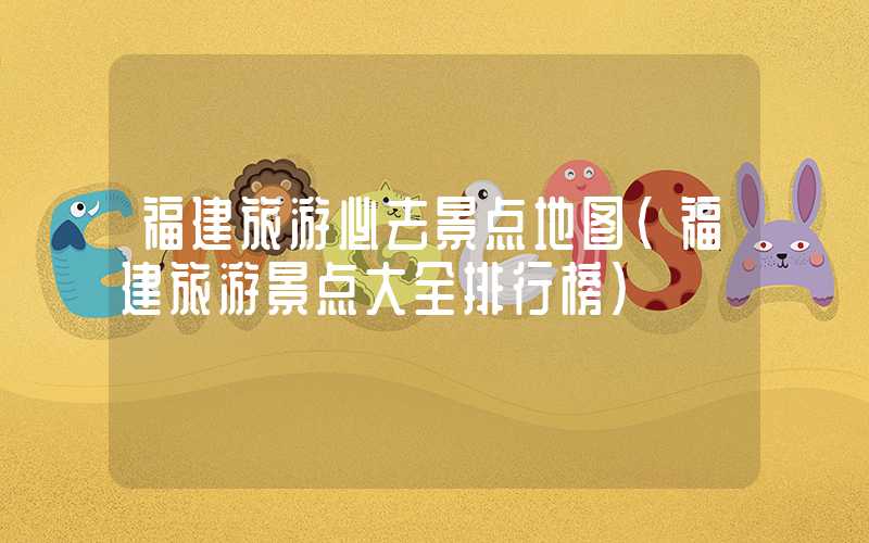 福建旅游必去景点地图(福建旅游景点大全排行榜)