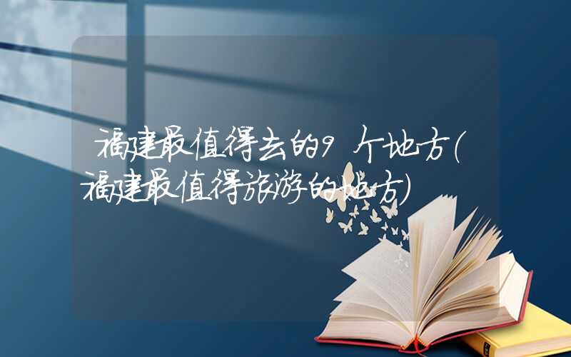 福建最值得去的9个地方（福建最值得旅游的地方）