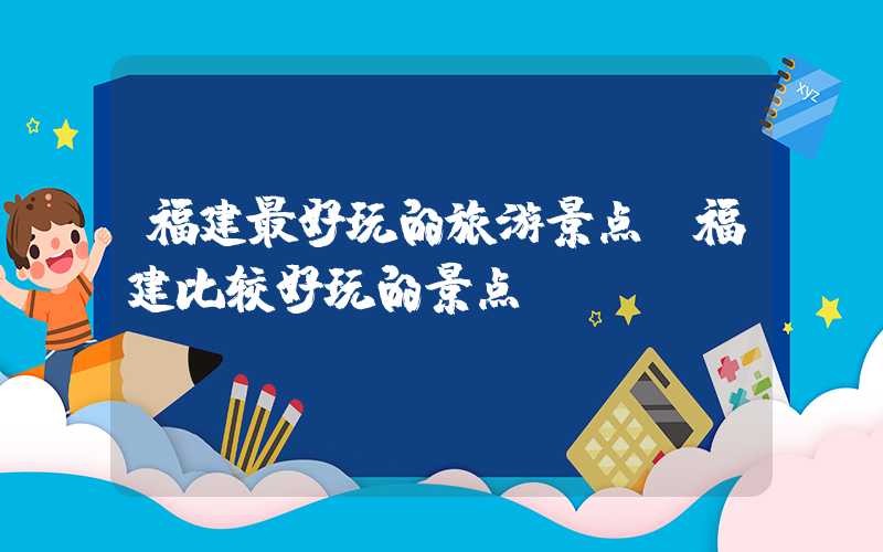 福建最好玩的旅游景点（福建比较好玩的景点）