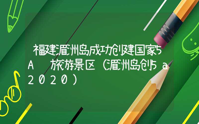 福建湄洲岛成功创建国家5A级旅游景区（湄洲岛创5a2020）