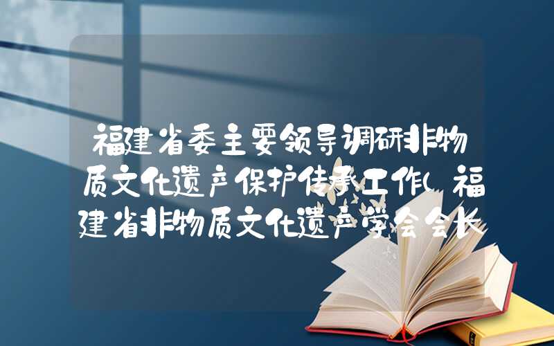 福建省委主要领导调研非物质文化遗产保护传承工作（福建省非物质文化遗产学会会长）