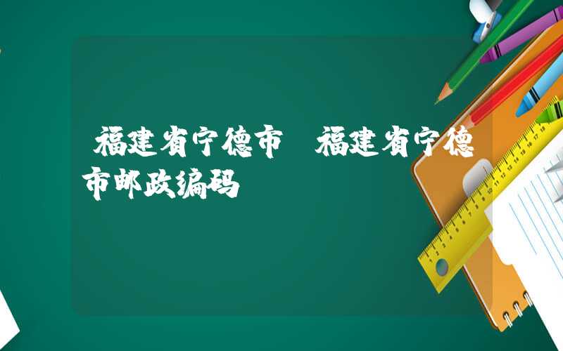 福建省宁德市（福建省宁德市邮政编码）