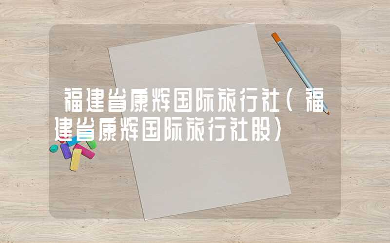 福建省康辉国际旅行社（福建省康辉国际旅行社股）