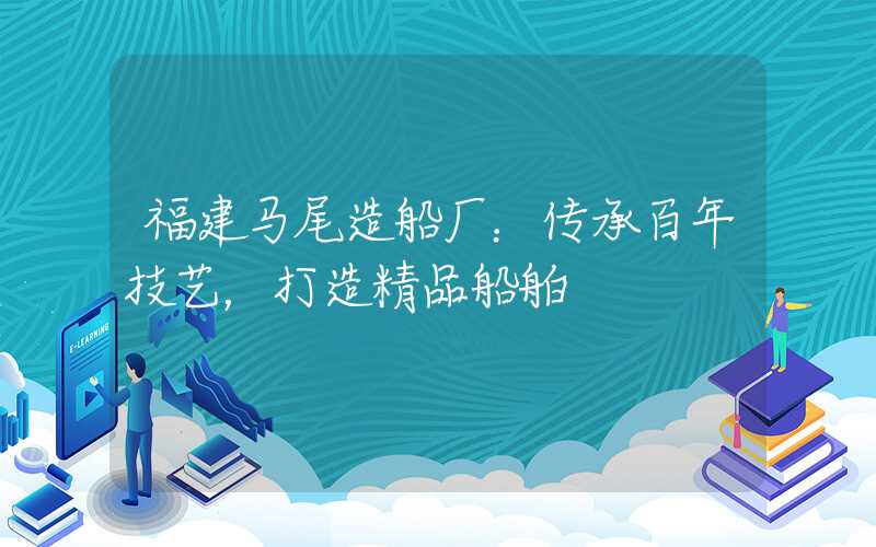 福建马尾造船厂：传承百年技艺，打造精品船舶