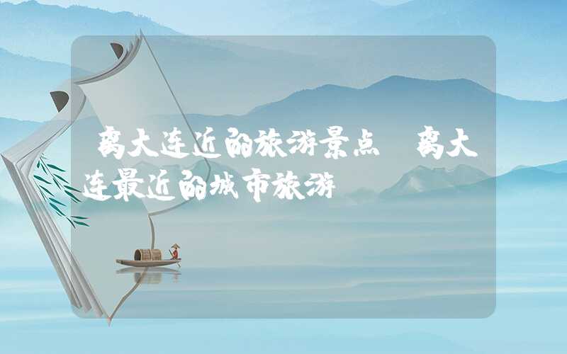 离大连近的旅游景点（离大连最近的城市旅游）