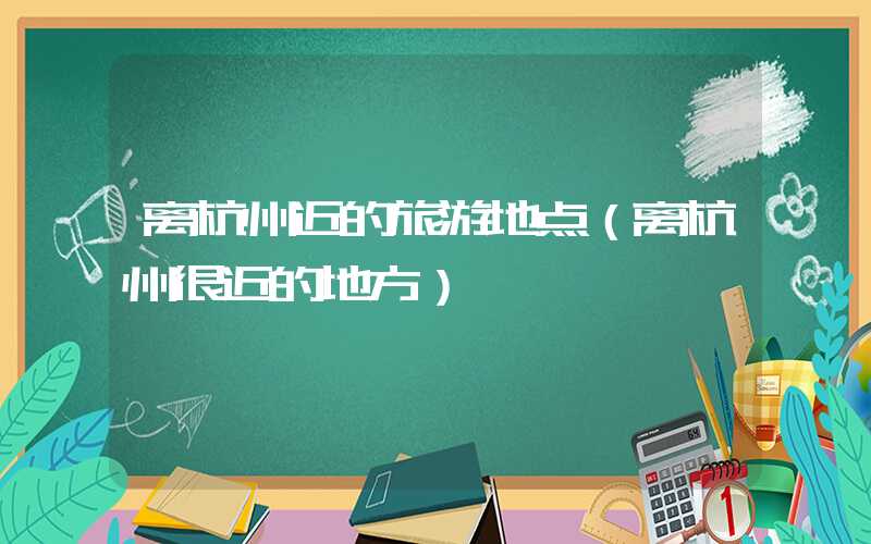 离杭州近的旅游地点（离杭州很近的地方）