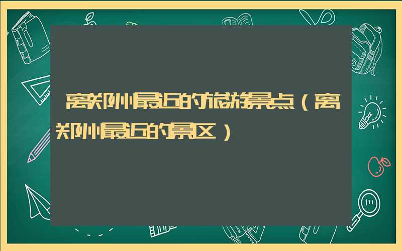离郑州最近的旅游景点（离郑州最近的景区）