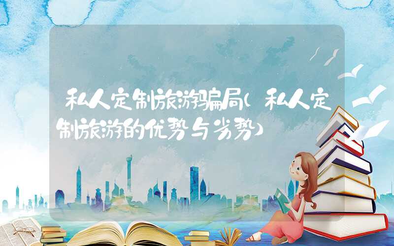 私人定制旅游骗局（私人定制旅游的优势与劣势）