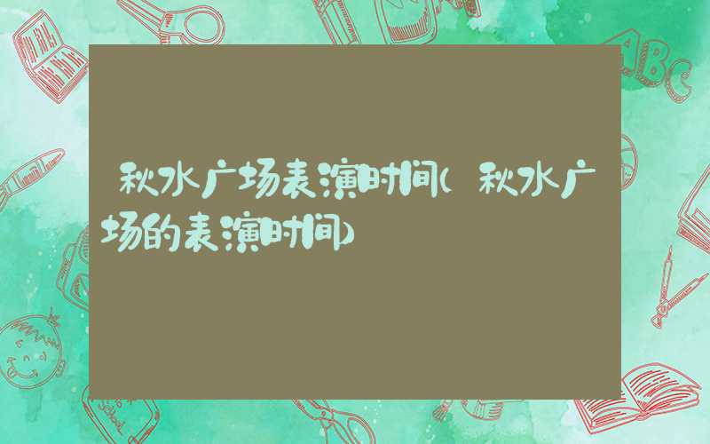 秋水广场表演时间（秋水广场的表演时间）