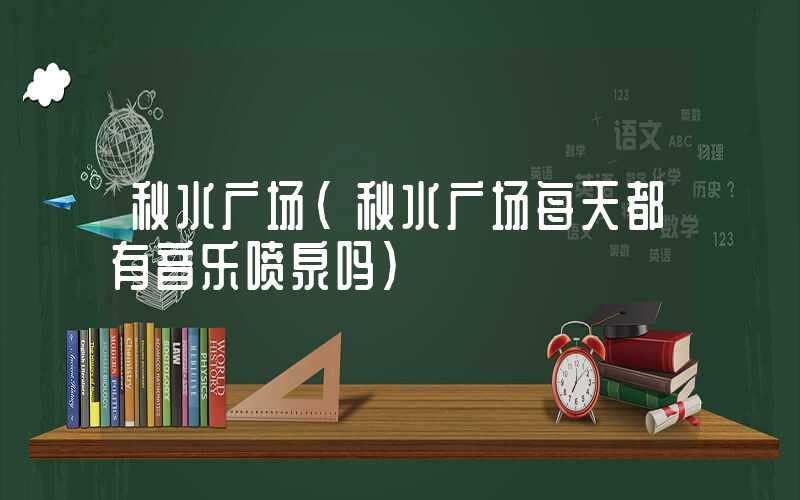 秋水广场（秋水广场每天都有音乐喷泉吗）