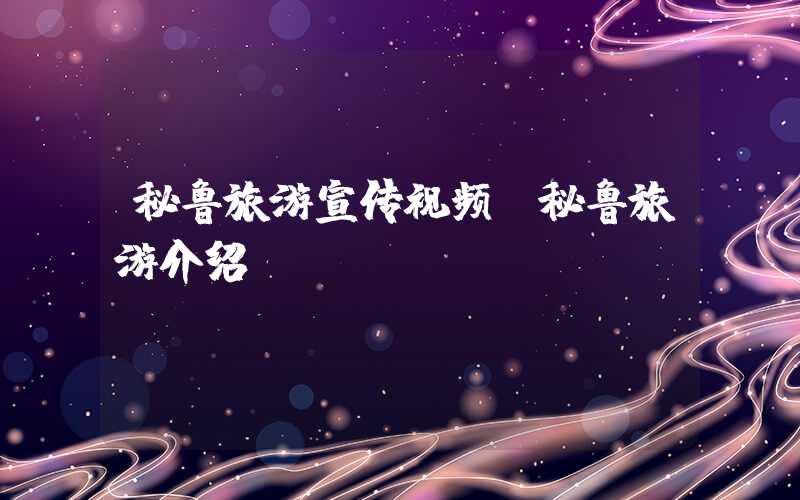 秘鲁旅游宣传视频（秘鲁旅游介绍）
