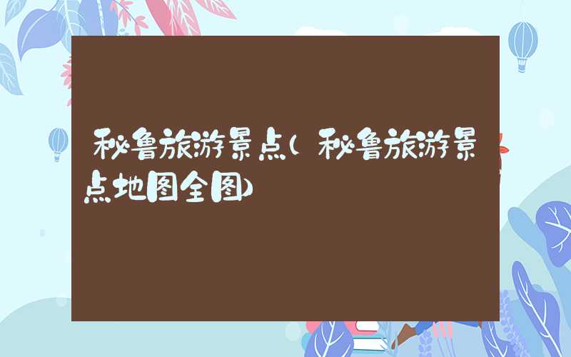 秘鲁旅游景点（秘鲁旅游景点地图全图）