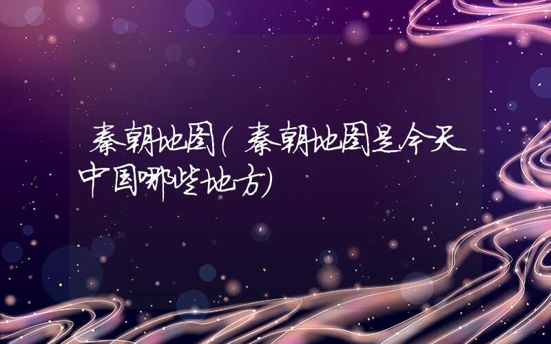 秦朝地图(秦朝地图是今天中国哪些地方)