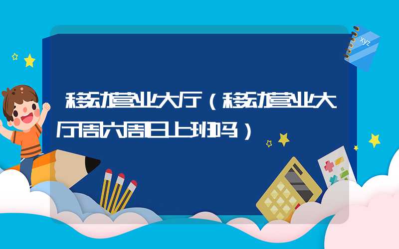 移动营业大厅（移动营业大厅周六周日上班吗）